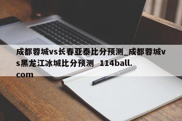 成都蓉城vs长春亚泰比分预测_成都蓉城vs黑龙江冰城比分预测  114ball.com