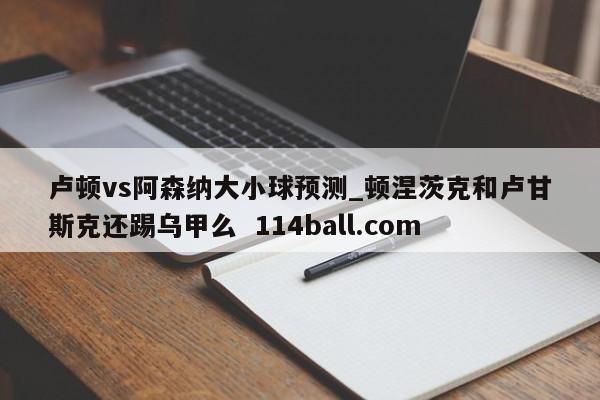 卢顿vs阿森纳大小球预测_顿涅茨克和卢甘斯克还踢乌甲么  114ball.com
