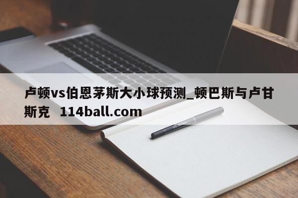 卢顿vs伯恩茅斯大小球预测_顿巴斯与卢甘斯克  114ball.com