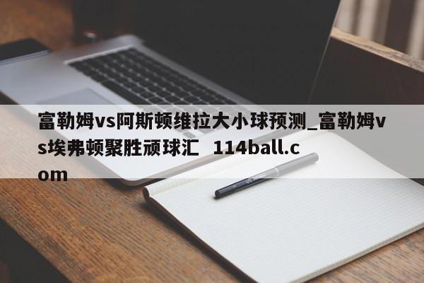富勒姆vs阿斯顿维拉大小球预测_富勒姆vs埃弗顿聚胜顽球汇  114ball.com
