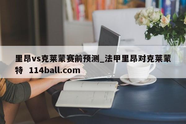 里昂vs克莱蒙赛前预测_法甲里昂对克莱蒙特  114ball.com