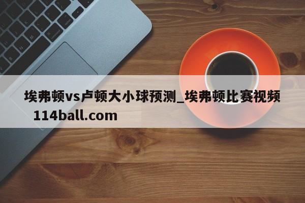 埃弗顿vs卢顿大小球预测_埃弗顿比赛视频  114ball.com