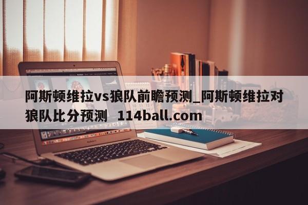 阿斯顿维拉vs狼队前瞻预测_阿斯顿维拉对狼队比分预测  114ball.com
