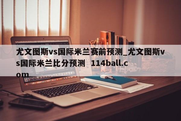 尤文图斯vs国际米兰赛前预测_尤文图斯vs国际米兰比分预测  114ball.com