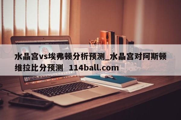 水晶宫vs埃弗顿分析预测_水晶宫对阿斯顿维拉比分预测  114ball.com