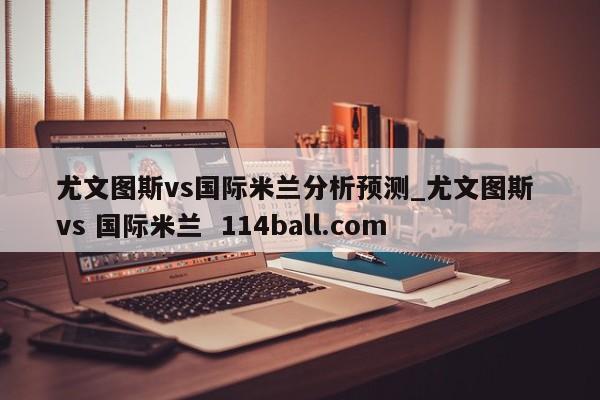 尤文图斯vs国际米兰分析预测_尤文图斯 vs 国际米兰  114ball.com