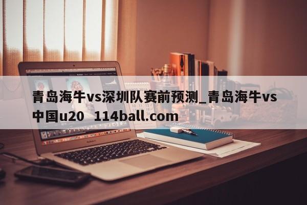 青岛海牛vs深圳队赛前预测_青岛海牛vs中国u20  114ball.com