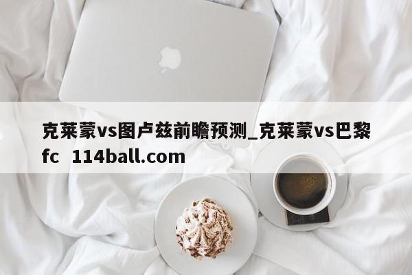 克莱蒙vs图卢兹前瞻预测_克莱蒙vs巴黎fc  114ball.com