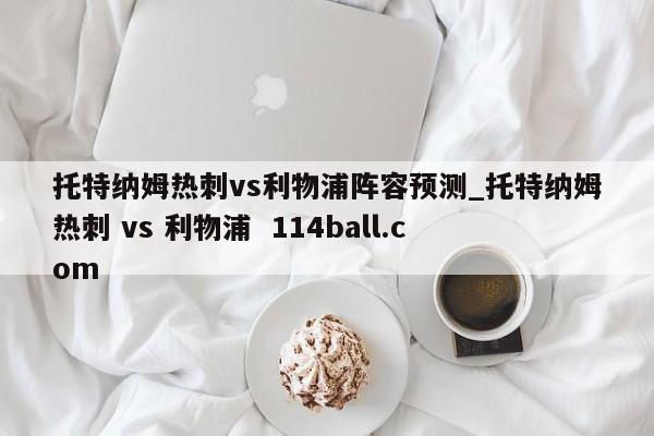 托特纳姆热刺vs利物浦阵容预测_托特纳姆热刺 vs 利物浦  114ball.com