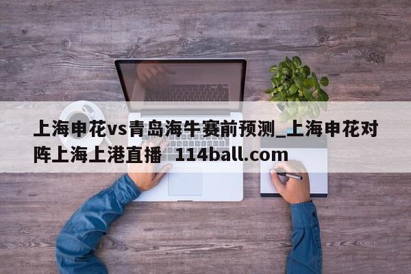 上海申花vs青岛海牛赛前预测_上海申花对阵上海上港直播  114ball.com
