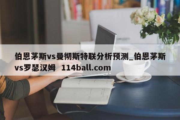 伯恩茅斯vs曼彻斯特联分析预测_伯恩茅斯vs罗瑟汉姆  114ball.com