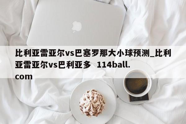 比利亚雷亚尔vs巴塞罗那大小球预测_比利亚雷亚尔vs巴利亚多  114ball.com