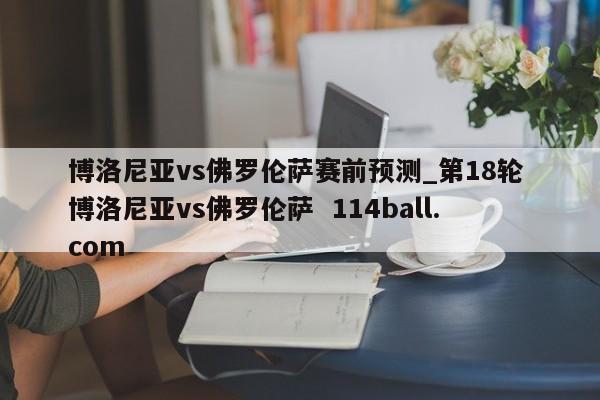 博洛尼亚vs佛罗伦萨赛前预测_第18轮 博洛尼亚vs佛罗伦萨  114ball.com