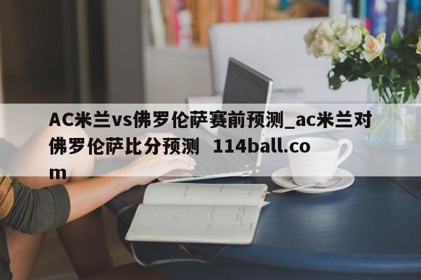 AC米兰vs佛罗伦萨赛前预测_ac米兰对佛罗伦萨比分预测  114ball.com