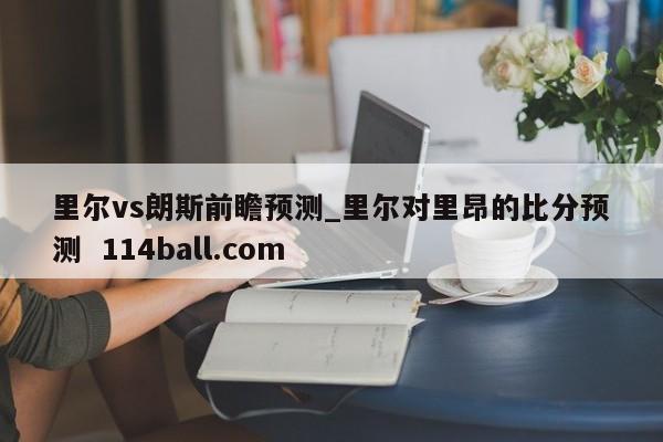 里尔vs朗斯前瞻预测_里尔对里昂的比分预测  114ball.com