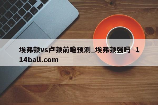 埃弗顿vs卢顿前瞻预测_埃弗顿强吗  114ball.com