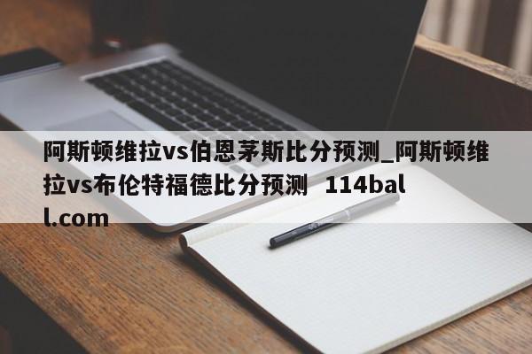 阿斯顿维拉vs伯恩茅斯比分预测_阿斯顿维拉vs布伦特福德比分预测  114ball.com