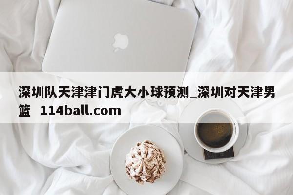 深圳队天津津门虎大小球预测_深圳对天津男篮  114ball.com