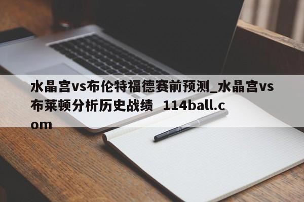 水晶宫vs布伦特福德赛前预测_水晶宫vs布莱顿分析历史战绩  114ball.com