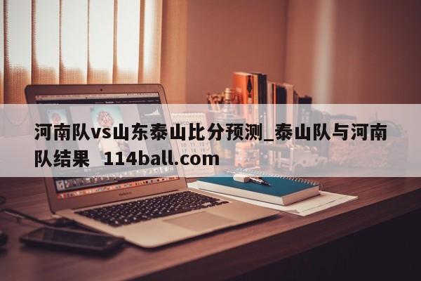 河南队vs山东泰山比分预测_泰山队与河南队结果  114ball.com