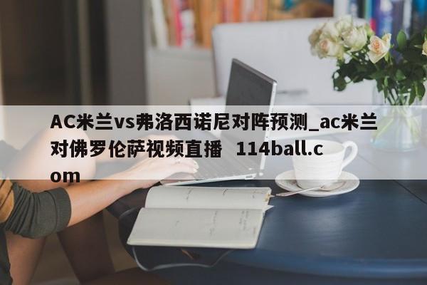 AC米兰vs弗洛西诺尼对阵预测_ac米兰对佛罗伦萨视频直播  114ball.com