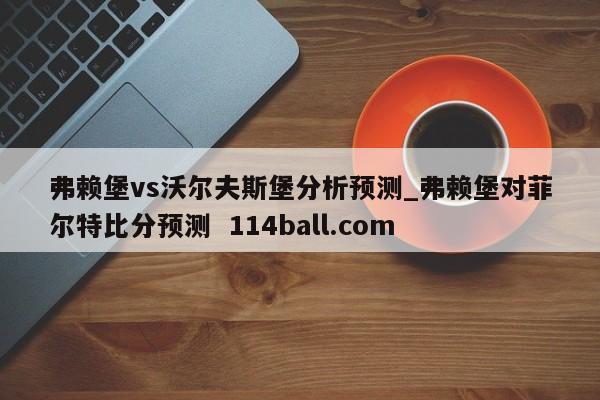 弗赖堡vs沃尔夫斯堡分析预测_弗赖堡对菲尔特比分预测  114ball.com