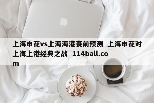 上海申花vs上海海港赛前预测_上海申花对上海上港经典之战  114ball.com