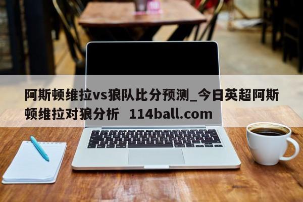 阿斯顿维拉vs狼队比分预测_今日英超阿斯顿维拉对狼分析  114ball.com