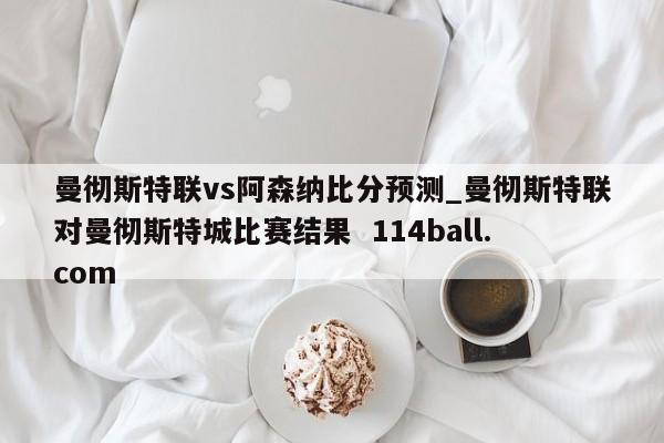 曼彻斯特联vs阿森纳比分预测_曼彻斯特联对曼彻斯特城比赛结果  114ball.com