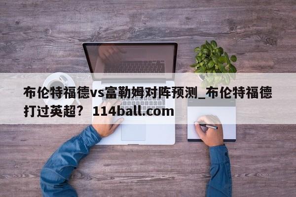布伦特福德vs富勒姆对阵预测_布伦特福德打过英超?  114ball.com
