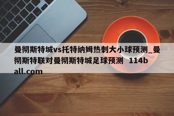 曼彻斯特城vs托特纳姆热刺大小球预测_曼彻斯特联对曼彻斯特城足球预测  114ball.com