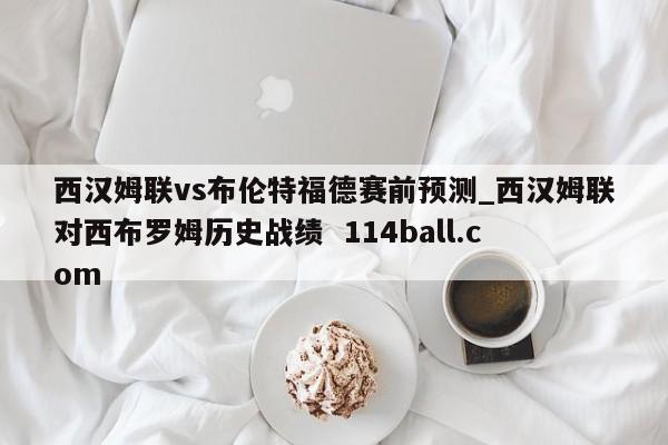 西汉姆联vs布伦特福德赛前预测_西汉姆联对西布罗姆历史战绩  114ball.com