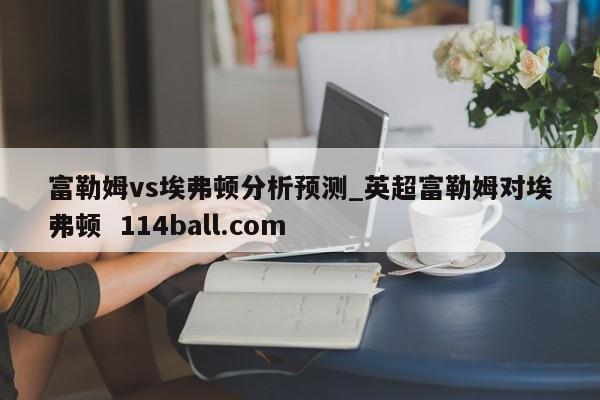 富勒姆vs埃弗顿分析预测_英超富勒姆对埃弗顿  114ball.com