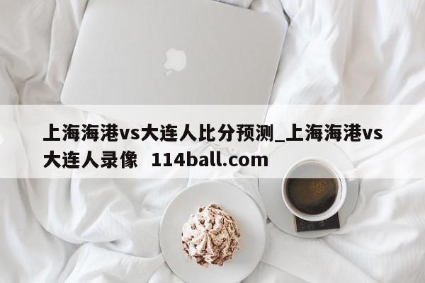上海海港vs大连人比分预测_上海海港vs大连人录像  114ball.com