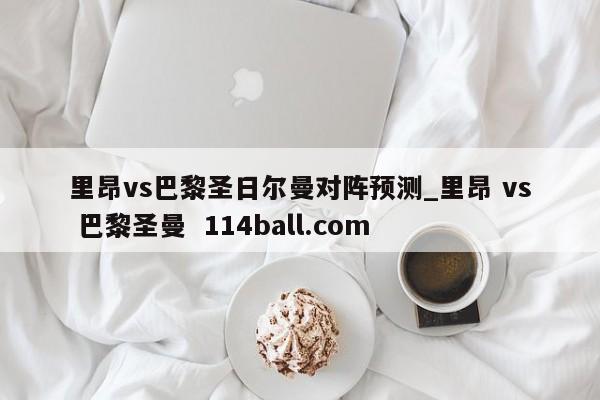 里昂vs巴黎圣日尔曼对阵预测_里昂 vs 巴黎圣曼  114ball.com