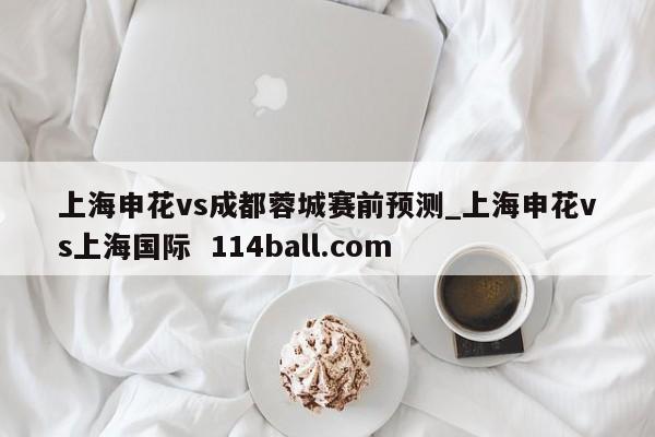 上海申花vs成都蓉城赛前预测_上海申花vs上海国际  114ball.com
