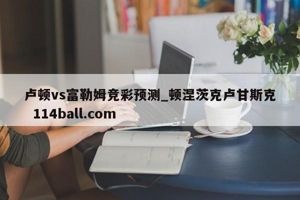 卢顿vs富勒姆竞彩预测_顿涅茨克卢甘斯克  114ball.com