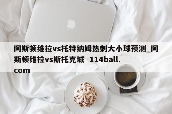阿斯顿维拉vs托特纳姆热刺大小球预测_阿斯顿维拉vs斯托克城  114ball.com