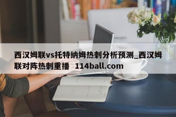 西汉姆联vs托特纳姆热刺分析预测_西汉姆联对阵热刺重播  114ball.com