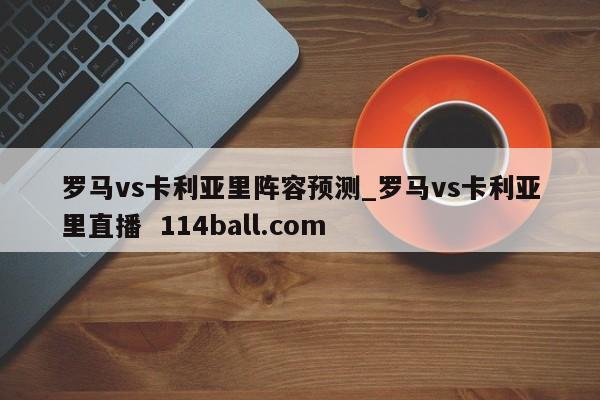 罗马vs卡利亚里阵容预测_罗马vs卡利亚里直播  114ball.com