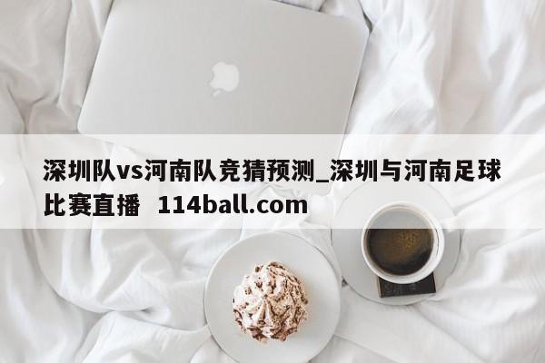 深圳队vs河南队竞猜预测_深圳与河南足球比赛直播  114ball.com