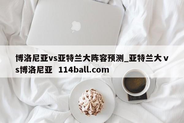 博洛尼亚vs亚特兰大阵容预测_亚特兰大ⅴs博洛尼亚  114ball.com