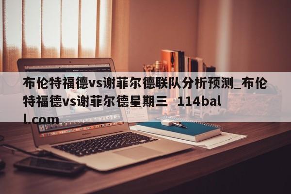 布伦特福德vs谢菲尔德联队分析预测_布伦特福德vs谢菲尔德星期三  114ball.com